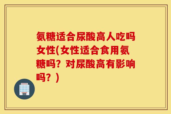 氨糖适合尿酸高人吃吗女性(女性适合食用氨糖吗？对尿酸高有影响吗？)