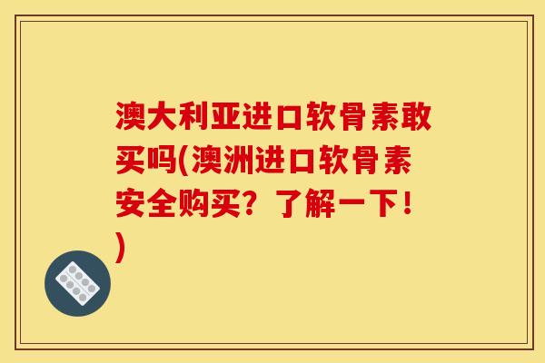 澳大利亚进口软骨素敢买吗(澳洲进口软骨素安全购买？了解一下！)