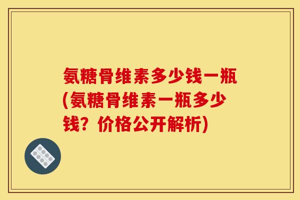 氨糖骨维素多少钱一瓶(氨糖骨维素一瓶多少钱？价格公开解析)