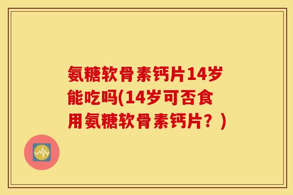 氨糖软骨素钙片14岁能吃吗(14岁可否食用氨糖软骨素钙片？)