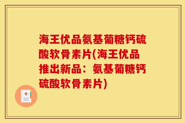 海王优品氨基葡糖钙硫酸软骨素片(海王优品推出新品：氨基葡糖钙硫酸软骨素片)