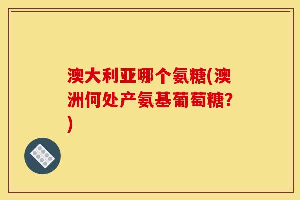 澳大利亚哪个氨糖(澳洲何处产氨基葡萄糖？)