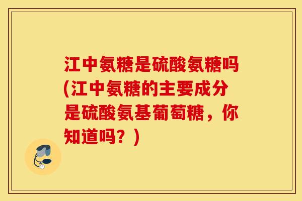 江中氨糖是硫酸氨糖吗(江中氨糖的主要成分是硫酸氨基葡萄糖，你知道吗？)