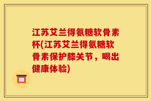 江苏艾兰得氨糖软骨素杯(江苏艾兰得氨糖软骨素保护膝关节，喝出健康体验)