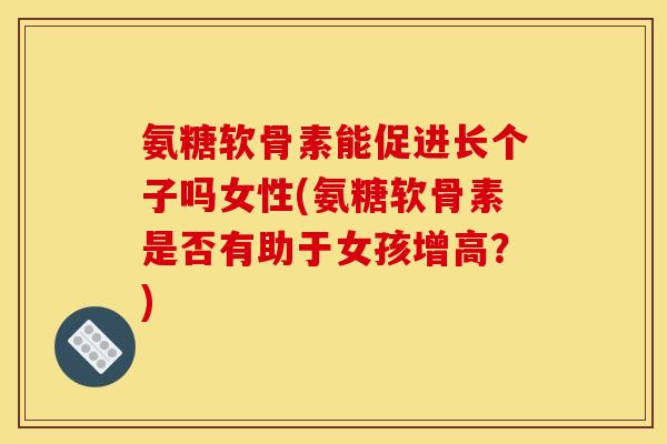 氨糖软骨素能促进长个子吗女性(氨糖软骨素是否有助于女孩增高？)