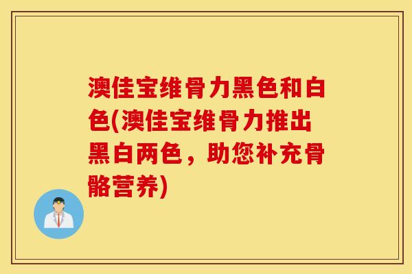 澳佳宝维骨力黑色和白色(澳佳宝维骨力推出黑白两色,助您补充骨骼营养) 澳佳宝维骨力黑色和白色(澳佳宝维骨力推出黑白两色,助您补充骨骼营养)