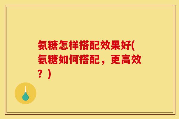 氨糖怎样搭配效果好(氨糖如何搭配，更高效？)