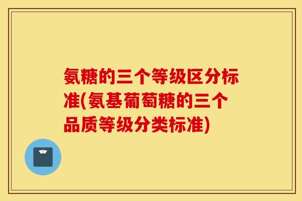 氨糖的三个等级区分标准(氨基葡萄糖的三个品质等级分类标准)