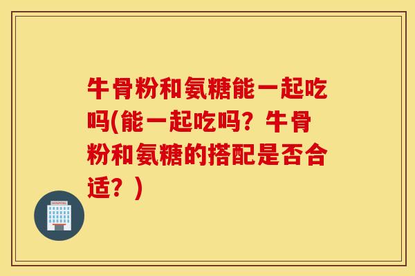 牛骨粉和氨糖能一起吃吗(能一起吃吗？牛骨粉和氨糖的搭配是否合适？)