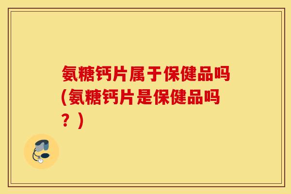 氨糖钙片属于保健品吗(氨糖钙片是保健品吗？)