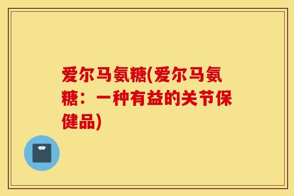 爱尔马氨糖(爱尔马氨糖:一种有益的关节保健品) 爱尔马氨糖(爱尔马氨糖:一种有益的关节保健品)
