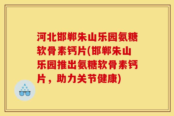 河北邯郸朱山乐园氨糖软骨素钙片(邯郸朱山乐园推出氨糖软骨素钙片，助力关节健康)