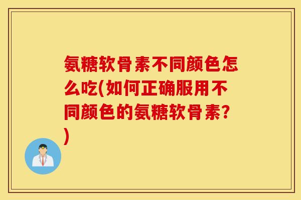 氨糖软骨素不同颜色怎么吃(如何正确服用不同颜色的氨糖软骨素？)