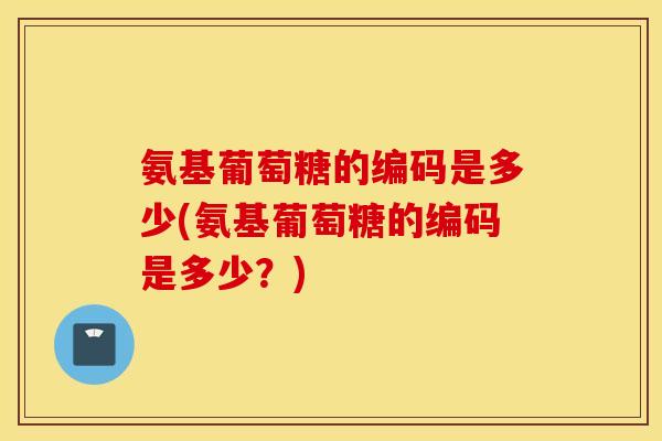 氨基葡萄糖的编码是多少(氨基葡萄糖的编码是多少？)