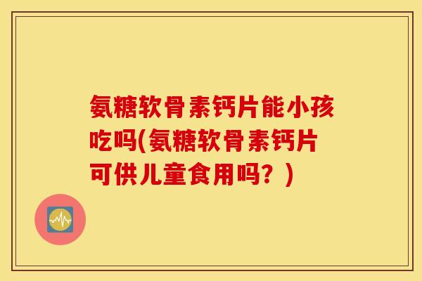 氨糖软骨素钙片能小孩吃吗(氨糖软骨素钙片可供儿童食用吗？)