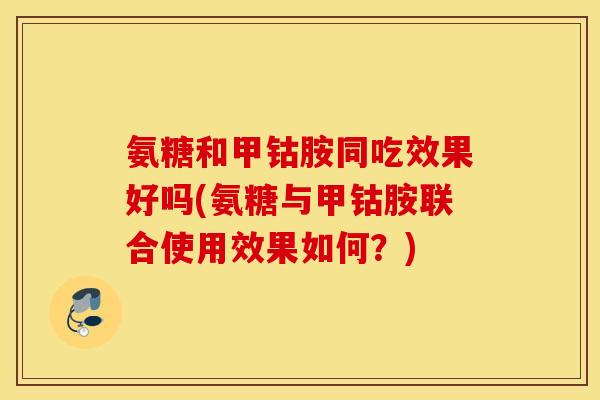 氨糖和甲钴胺同吃效果好吗(氨糖与甲钴胺联合使用效果如何？)
