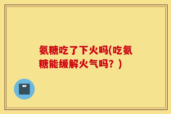 氨糖吃了下火吗(吃氨糖能缓解火气吗？)