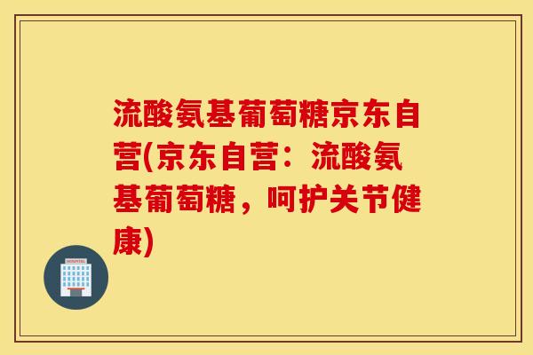 流酸氨基葡萄糖京东自营(京东自营：流酸氨基葡萄糖，呵护关节健康)