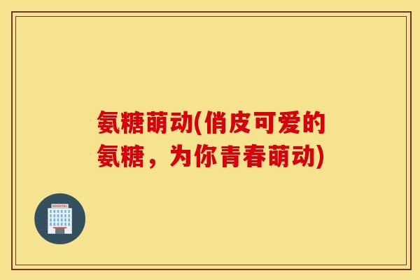 氨糖萌动(俏皮可爱的氨糖,为你青春萌动) 氨糖萌动(俏皮可爱的氨糖,为你青春萌动)