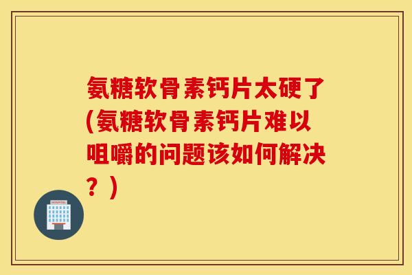 氨糖软骨素钙片太硬了(氨糖软骨素钙片难以咀嚼的问题该如何解决？)