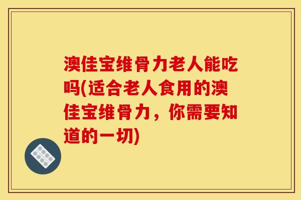 澳佳宝维骨力老人能吃吗(适合老人食用的澳佳宝维骨力，你需要知道的一切)