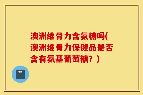 澳洲维骨力含氨糖吗(澳洲维骨力保健品是否含有氨基葡萄糖？)