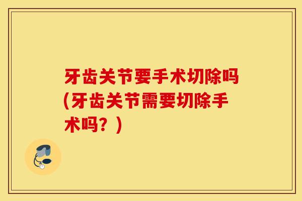 牙齿关节要手术切除吗(牙齿关节需要切除手术吗？)