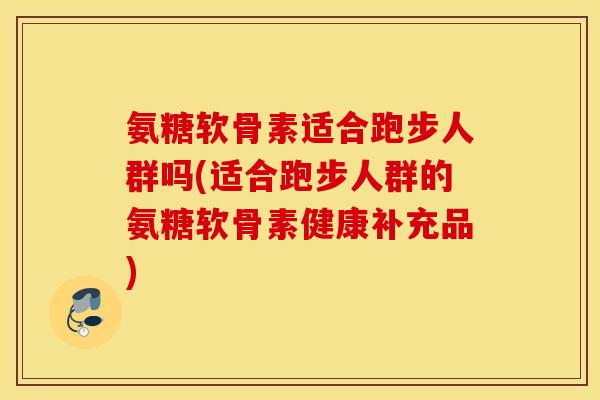 氨糖软骨素适合跑步人群吗(适合跑步人群的氨糖软骨素健康补充品)