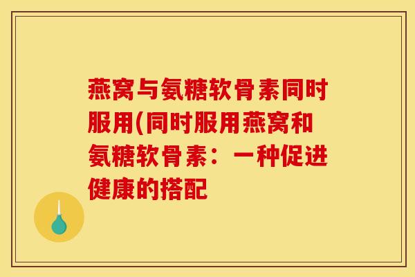 燕窝与氨糖软骨素同时服用(同时服用燕窝和氨糖软骨素：一种促进健康的搭配