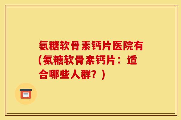 氨糖软骨素钙片医院有(氨糖软骨素钙片：适合哪些人群？)