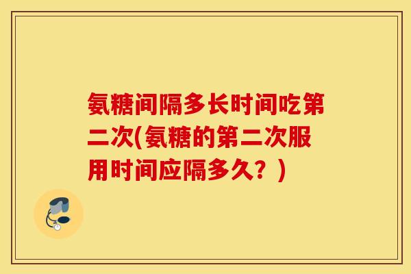 氨糖间隔多长时间吃第二次(氨糖的第二次服用时间应隔多久？)