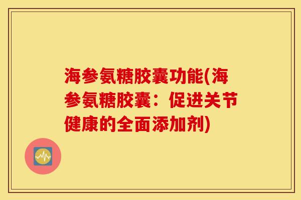 海参氨糖胶囊功能(海参氨糖胶囊：促进关节健康的全面添加剂)