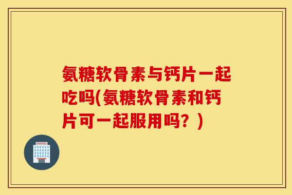 氨糖软骨素与钙片一起吃吗(氨糖软骨素和钙片可一起服用吗？)