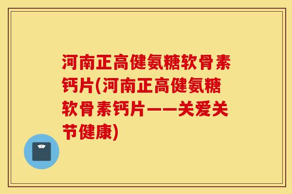 河南正高健氨糖软骨素钙片(河南正高健氨糖软骨素钙片——关爱关节健康)