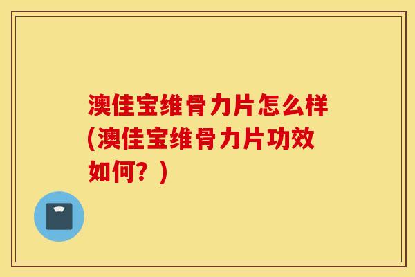 澳佳宝维骨力片怎么样(澳佳宝维骨力片功效如何？)