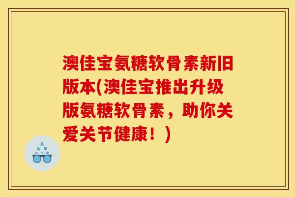 澳佳宝氨糖软骨素新旧版本(澳佳宝推出升级版氨糖软骨素，助你关爱关节健康！)