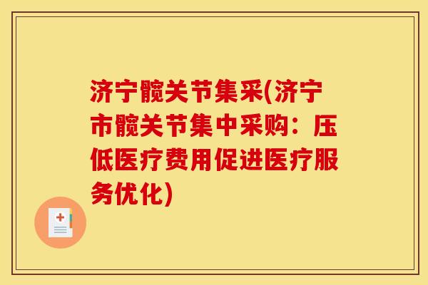济宁髋关节集采(济宁市髋关节集中采购：压低医疗费用促进医疗服务优化)