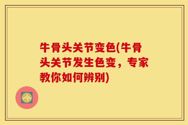 牛骨头关节变色(牛骨头关节发生色变，专家教你如何辨别)