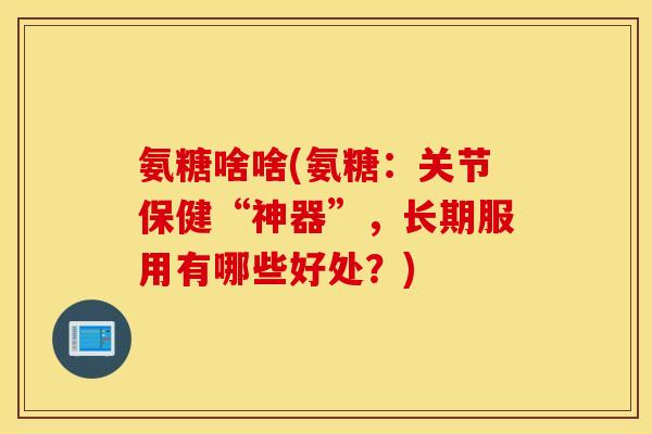 氨糖啥啥(氨糖：关节保健“神器”，长期服用有哪些好处？)