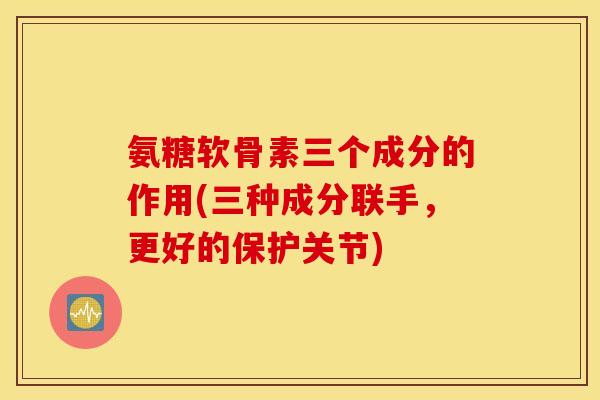 氨糖软骨素三个成分的作用(三种成分联手，更好的保护关节)