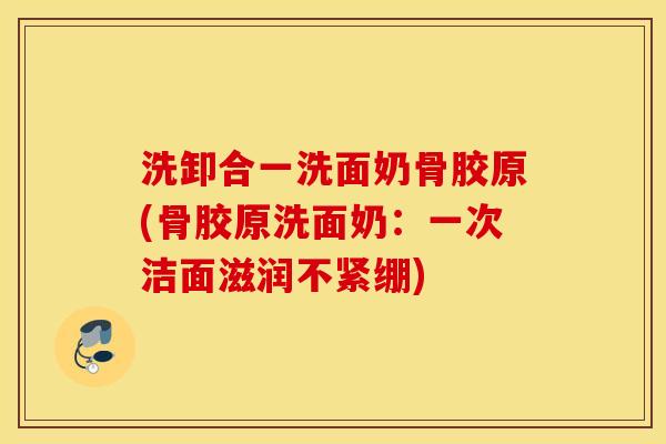洗卸合一洗面奶骨胶原(骨胶原洗面奶：一次洁面滋润不紧绷)