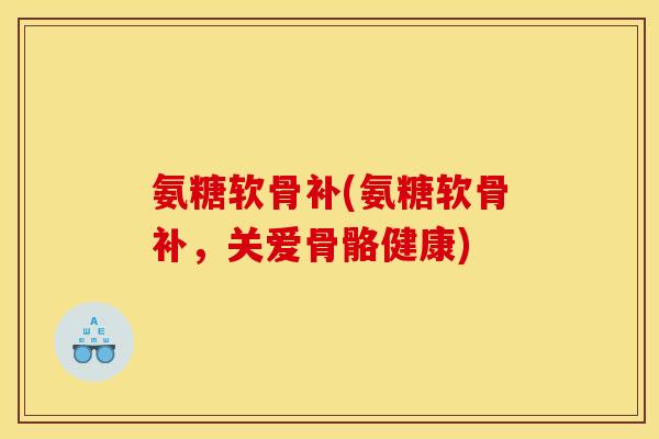氨糖软骨补(氨糖软骨补，关爱骨骼健康)