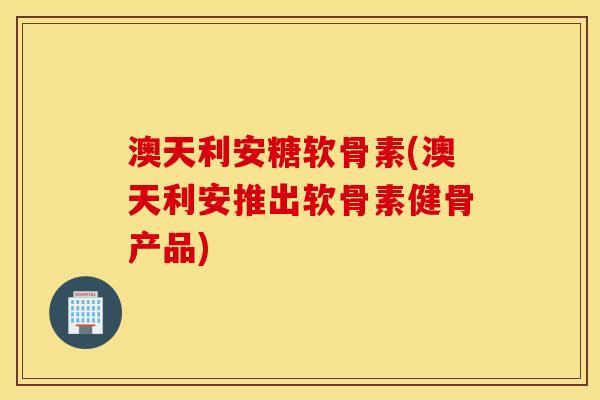 澳天利安糖软骨素(澳天利安推出软骨素健骨产品)