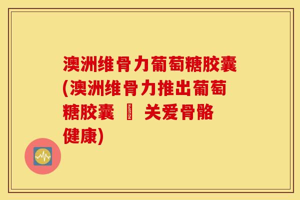 澳洲维骨力葡萄糖胶囊(澳洲维骨力推出葡萄糖胶囊 – 关爱骨骼健康)