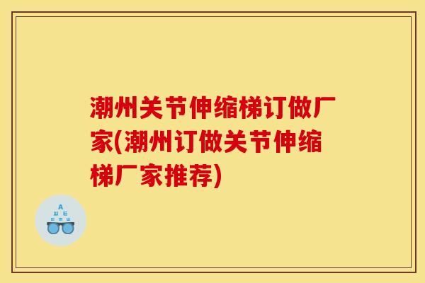 潮州关节伸缩梯订做厂家(潮州订做关节伸缩梯厂家推荐)
