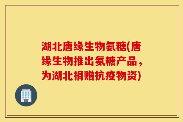 湖北唐缘生物氨糖(唐缘生物推出氨糖产品，为湖北捐赠抗疫物资)