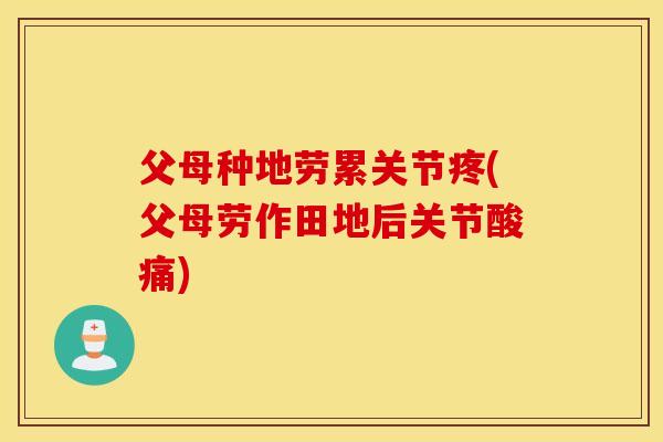 父母种地劳累关节疼(父母劳作田地后关节酸痛)