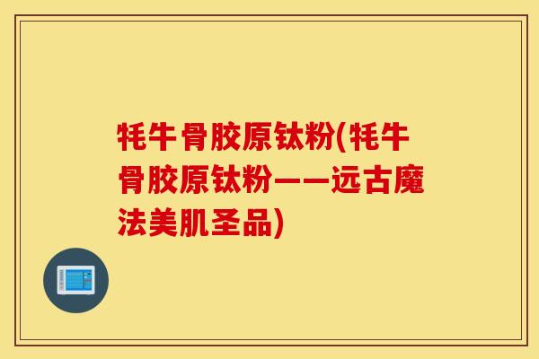 牦牛骨胶原钛粉(牦牛骨胶原钛粉——远古魔法美肌圣品)