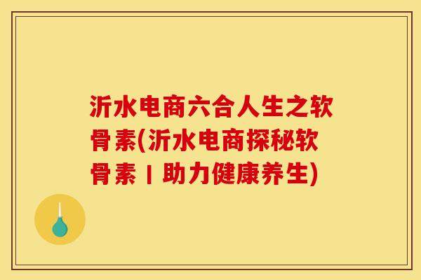 沂水电商六合人生之软骨素(沂水电商探秘软骨素丨助力健康养生) 沂水电商六合人生之软骨素(沂水电商探秘软骨素丨助力健康养生)