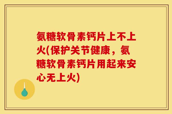 氨糖软骨素钙片上不上火(保护关节健康，氨糖软骨素钙片用起来安心无上火)